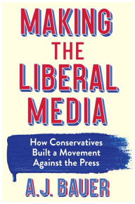 Title: Making the Liberal Media: How Conservatives Built a Movement Against the Press, Author: A. J. Bauer