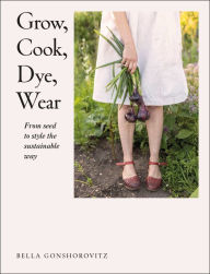 Title: Grow, Cook, Dye, Wear: From Seed To Style The Sustainable Way, Author: Bella Gonshorovitz