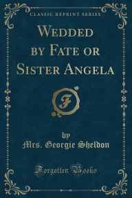 Title: Wedded by Fate or Sister Angela (Classic Reprint), Author: Mrs. Georgie Sheldon