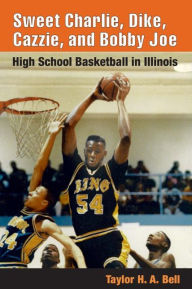 Title: Sweet Charlie, Dike, Cazzie, and Bobby Joe: HIGH SCHOOL BASKETBALL IN ILLINOIS, Author: Taylor H. A. Bell