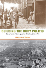 Title: Building the Body Politic: Power and Urban Space in Washington, D.C., Author: Margaret E Farrar