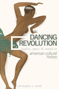 Title: Dancing Revolution: Bodies, Space, and Sound in American Cultural History, Author: Christopher J. Smith