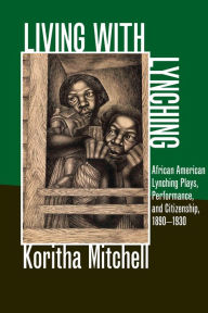 Title: Living with Lynching: African American Lynching Plays, Performance, and Citizenship, 1890-1930, Author: Koritha Mitchell