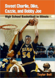 Title: Sweet Charlie, Dike, Cazzie, and Bobby Joe: HIGH SCHOOL BASKETBALL IN ILLINOIS, Author: Taylor H. A. Bell