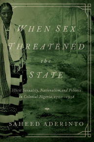 Title: When Sex Threatened the State: Illicit Sexuality, Nationalism, and Politics in Colonial Nigeria, 1900-1958, Author: Saheed Aderinto
