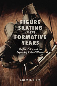 Title: Figure Skating in the Formative Years: Singles, Pairs, and the Expanding Role of Women, Author: James R Hines