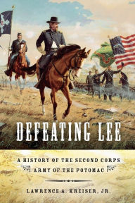 Title: Defeating Lee: A History of the Second Corps, Army of the Potomac, Author: Lawrence A. Kreiser Jr.