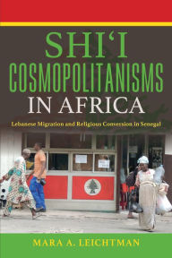 Title: Shi'i Cosmopolitanisms in Africa: Lebanese Migration and Religious Conversion in Senegal, Author: Mara A. Leichtman