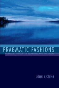 Title: Pragmatic Fashions: Pluralism, Democracy, Relativism, and the Absurd, Author: John J. Stuhr