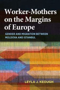 Title: Worker-Mothers on the Margins of Europe: Gender and Migration between Moldova and Istanbul, Author: Leyla J. Keough