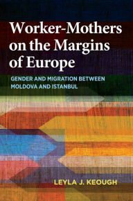 Title: Worker-Mothers on the Margins of Europe: Gender and Migration between Moldova and Istanbul, Author: Leyla J. Keough