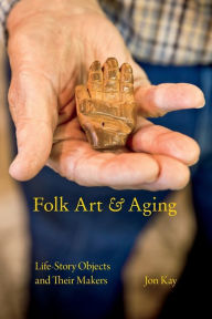 Title: Folk Art and Aging: Life-Story Objects and Their Makers, Author: Jon Kay