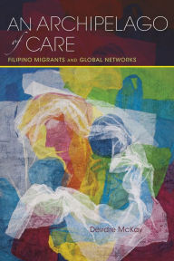 Title: An Archipelago of Care: Filipino Migrants and Global Networks, Author: Deirdre McKay