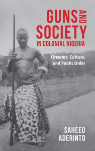 Title: Guns and Society in Colonial Nigeria: Firearms, Culture, and Public Order, Author: Saheed Aderinto