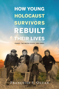Title: How Young Holocaust Survivors Rebuilt Their Lives: France, the United States, and Israel, Author: Françoise S. Ouzan