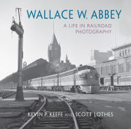 Title: Wallace W. Abbey: A Life in Railroad Photography, Author: Kevin P. Keefe