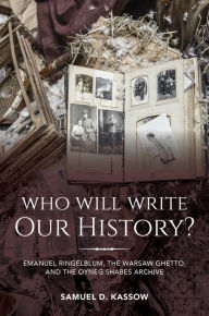 Title: Who Will Write Our History?: Emanuel Ringelblum, the Warsaw Ghetto, and the Oyneg Shabes Archive, Author: Samuel D. Kassow