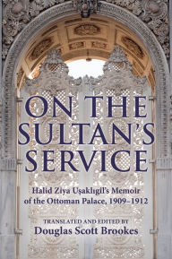 Title: On the Sultan's Service: Halid Ziya Usakligil's Memoir of the Ottoman Palace, 1909-1912, Author: Douglas Scott Brookes