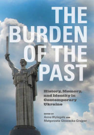 Title: The Burden of the Past: History, Memory, and Identity in Contemporary Ukraine, Author: Anna Wylegala