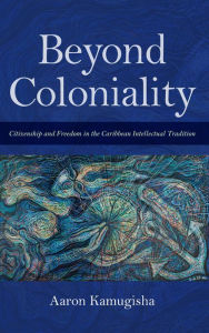 Title: Beyond Coloniality: Citizenship and Freedom in the Caribbean Intellectual Tradition, Author: Aaron Kamugisha