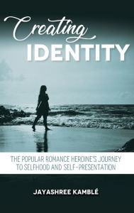 Title: Creating Identity: The Popular Romance Heroine's Journey to Selfhood and Self-Presentation, Author: Jayashree Kamblï