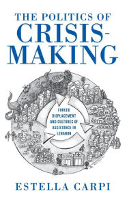 Title: The Politics of Crisis-Making: Forced Displacement and Cultures of Assistance in Lebanon, Author: Estella Carpi