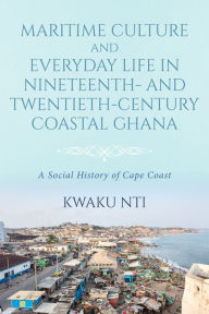 Title: Maritime Culture and Everyday Life in Nineteenth- and Twentieth-Century Coastal Ghana: A Social History of Cape Coast, Author: Kwaku Nti