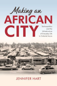 Title: Making an African City: Technopolitics and the Infrastructure of Everyday Life in Colonial Accra, Author: Jennifer Hart