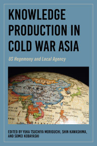 Title: Knowledge Production in Cold War Asia: US Hegemony and Local Agency, Author: Yuka Tsuchiya Moriguchi