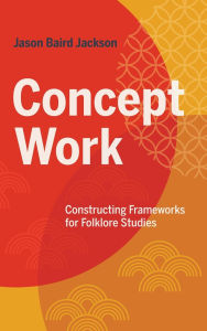 Title: Concept Work: Constructing Frameworks for Folklore Studies, Author: Jason Baird Jackson