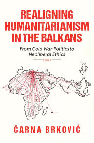 Title: Realigning Humanitarianism in the Balkans: From Cold War Politics to Neoliberal Ethics, Author: Čarna Brkovic