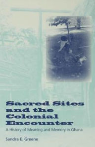 Title: Sacred Sites and the Colonial Encounter: A History of Meaning and Memory in Ghana, Author: Sandra E. Greene