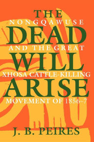 Title: The Dead Will Arise: Nongqawuse and the Great Xhosa Cattle-Killing Movement of 1856-7 / Edition 1, Author: J. B. Peires