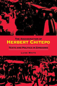 Title: The Assassination of Herbert Chitepo: Texts and Politics in Zimbabwe, Author: Luise S. White