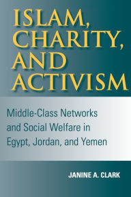 Title: Islam, Charity, and Activism: Middle-Class Networks and Social Welfare in Egypt, Jordan, and Yemen, Author: Janine A. Clark