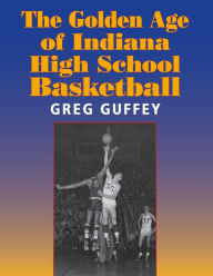 Title: The Golden Age of Indiana High School Basketball, Author: Greg L. Guffey