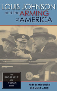 Title: Louis Johnson and the Arming of America: The Roosevelt and Truman Years, Author: Keith D. McFarland