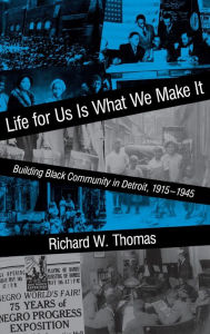 Title: Life for Us Is What We Make It: Building Black Community in Detroit, 1915-1945, Author: Richard W. Thomas