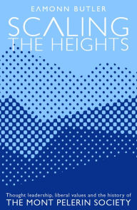 Title: Scaling the Heights: Thoughts Leadership, Liberal Values and the History of the Mont Pelerin Society, Author: Eamonn Butler
