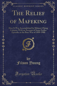 The Relief of Mafeking: How It Was Accomplished by Mahon's Flying Column; With an Account of Some Earlier Episodes in the Boer War of 1899-1900 (Classic Reprint)