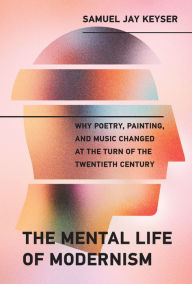 Title: The Mental Life of Modernism: Why Poetry, Painting, and Music Changed at the Turn of the Twentieth Century, Author: Samuel Jay Keyser