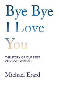 Title: Bye Bye I Love You: The Story of Our First and Last Words, Author: Michael Erard