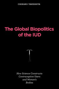Title: The Global Biopolitics of the IUD: How Science Constructs Contraceptive Users and Women's Bodies, Author: Chikako Takeshita