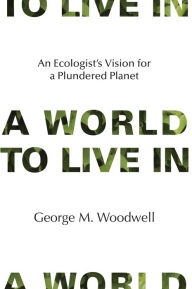 Title: A World to Live In: An Ecologist's Vision for a Plundered Planet, Author: George M. Woodwell