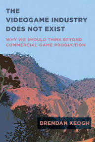 Title: The Videogame Industry Does Not Exist: Why We Should Think Beyond Commercial Game Production, Author: Brendan Keogh