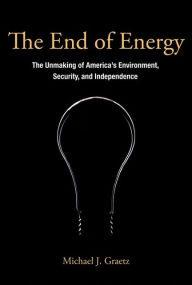 Title: The End of Energy: The Unmaking of America's Environment, Security, and Independence, Author: Michael J. Graetz