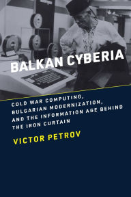 Title: Balkan Cyberia: Cold War Computing, Bulgarian Modernization, and the Information Age behind the Iron Curtain, Author: Victor Petrov