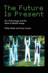 Title: The Future Is Present: Art, Technology, and the Work of Mobile Image, Author: Philip Glahn