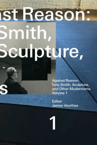 Title: Against Reason, Volume 1: Tony Smith, Sculpture, and Other Modernisms, Author: James Voorhies