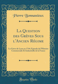 Title: La Question des Grèves Sous l'Ancien Régime: La Grève de Lyon en 1744; Épisode de l'Histoire Commerciale Et Industrielle de la France (Classic Reprint), Author: Pierre Bonnassieux